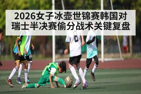 2026女子冰壶世锦赛韩国对瑞士半决赛偷分战术关键复盘